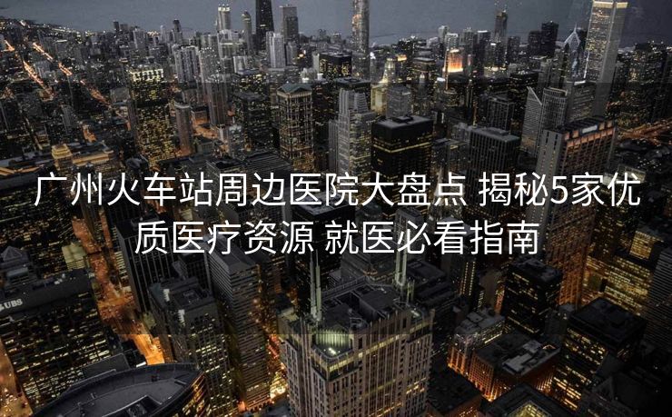 廣州火車站周邊醫(yī)院大盤點 揭秘5家優(yōu)質(zhì)醫(yī)療資源 就醫(yī)必看指南