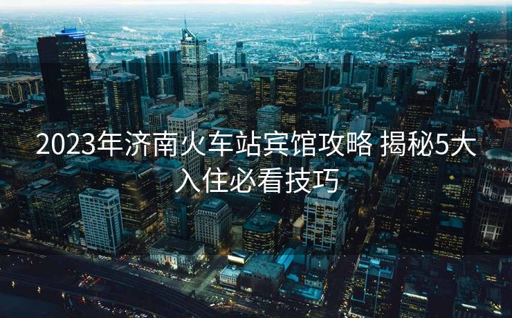 2023年濟(jì)南火車站賓館攻略 揭秘5大入住必看技巧