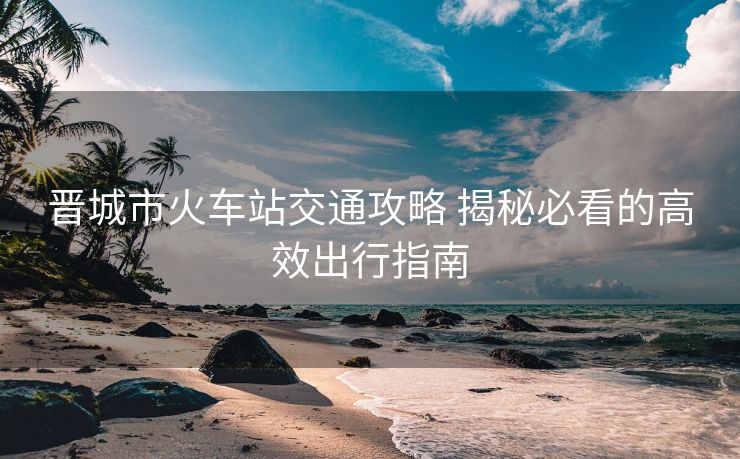 晉城市火車站交通攻略 揭秘必看的高效出行指南