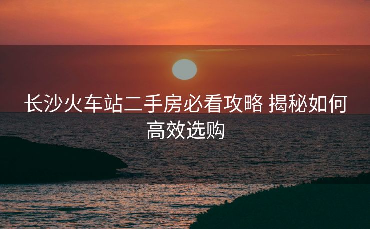 長沙火車站二手房必看攻略 揭秘如何高效選購