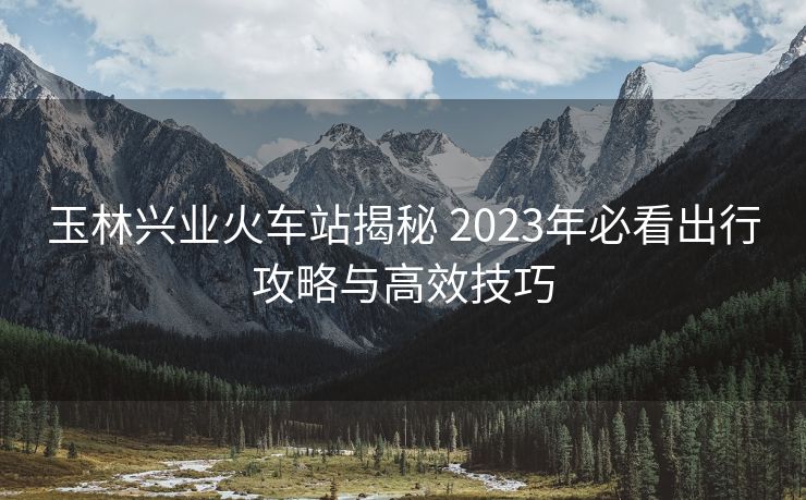 玉林興業(yè)火車(chē)站揭秘 2023年必看出行攻略與高效技巧