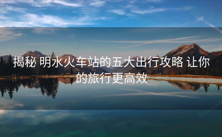 揭秘 明水火車站的五大出行攻略 讓你的旅行更高效