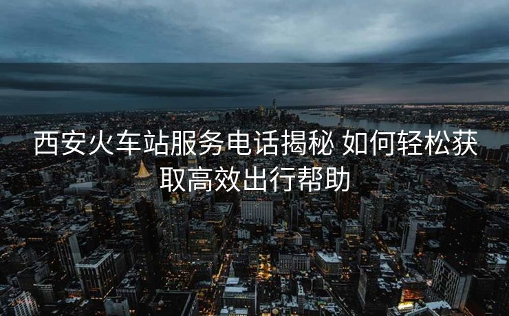 西安火車(chē)站服務(wù)電話揭秘 如何輕松獲取高效出行幫助 西安火車(chē)站服務(wù)電話揭秘 如何輕松獲取高效出行幫助