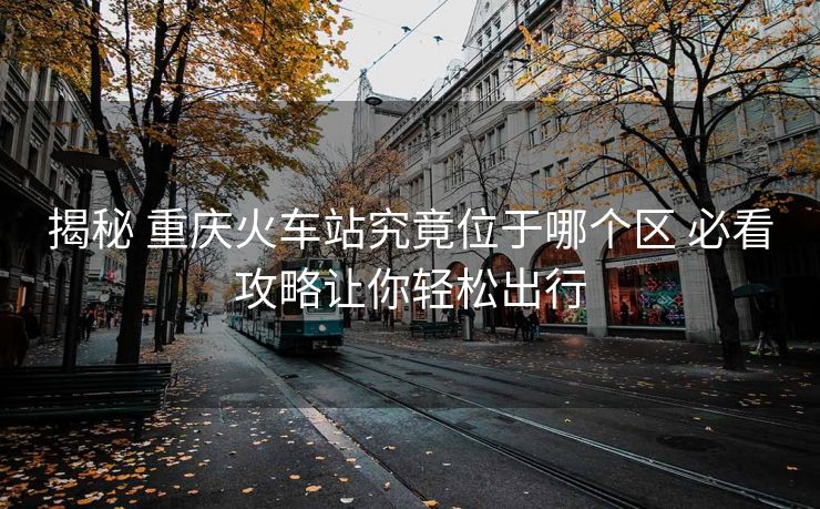 揭秘 重慶火車站究竟位于哪個區(qū) 必看攻略讓你輕松出行