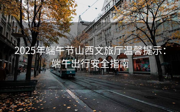 2025年端午節(jié)山西文旅廳溫馨提示：端午出行安全指南