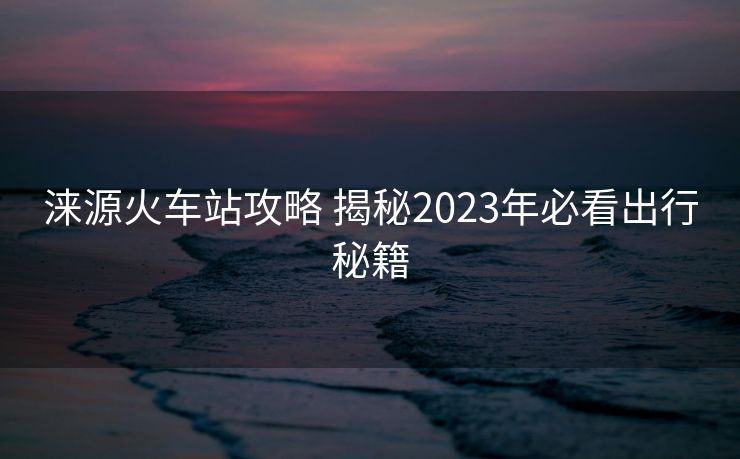 淶源火車站攻略 揭秘2023年必看出行秘籍