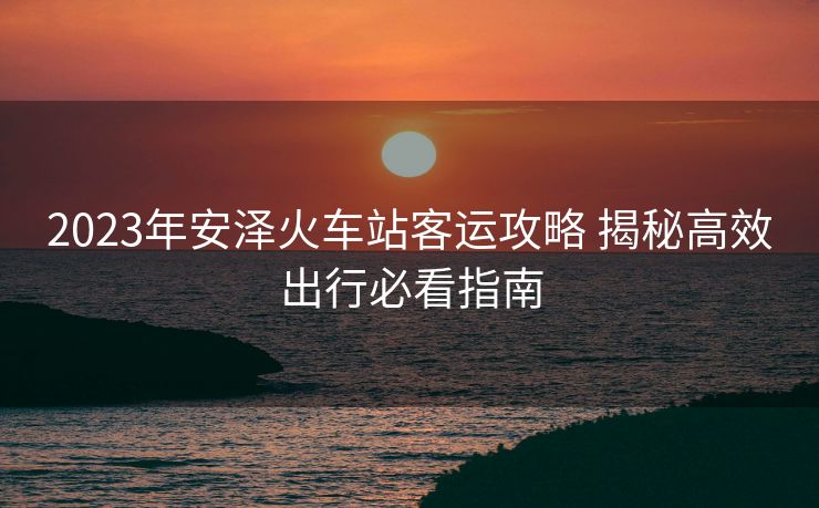 2023年安澤火車站客運(yùn)攻略 揭秘高效出行必看指南