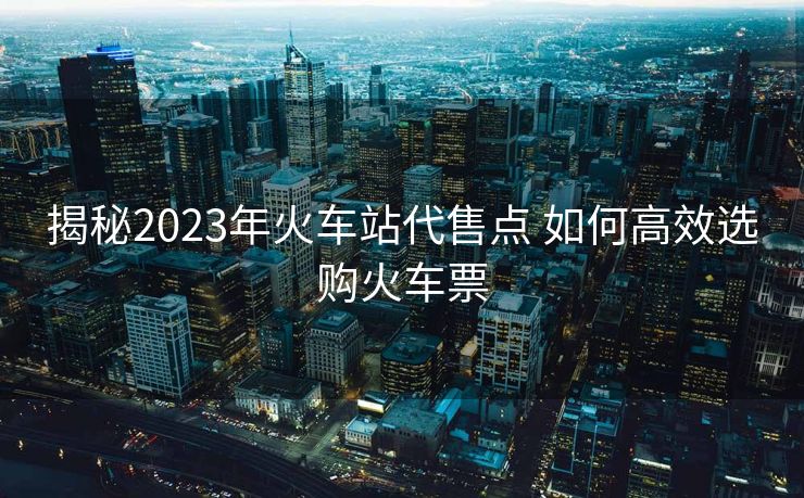 揭秘2023年火車站代售點 如何高效選購火車票