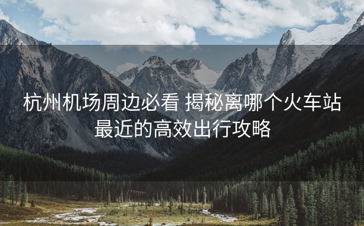 杭州機(jī)場(chǎng)周邊必看 揭秘離哪個(gè)火車站最近的高效出行攻略