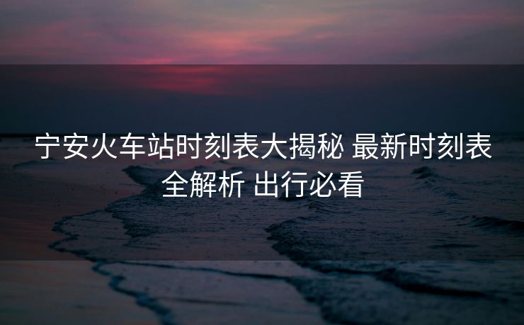 寧安火車站時(shí)刻表大揭秘 最新時(shí)刻表全解析 出行必看