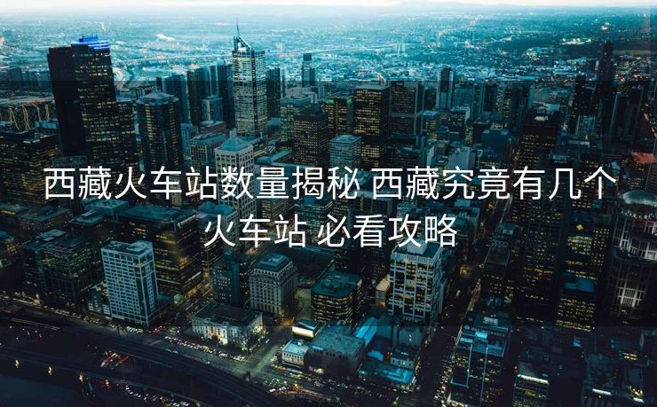 西藏火車(chē)站數(shù)量揭秘 西藏究竟有幾個(gè)火車(chē)站 必看攻略
