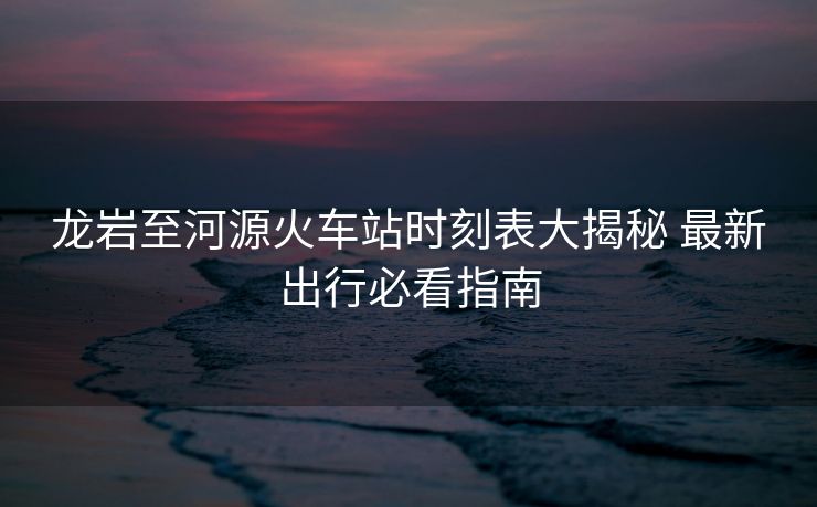龍巖至河源火車站時刻表大揭秘 最新出行必看指南