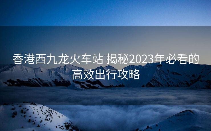 香港西九龍火車站 揭秘2023年必看的高效出行攻略