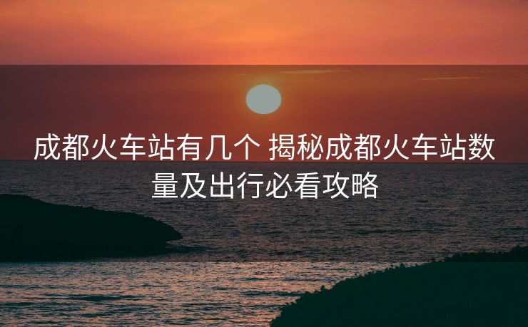 成都火車站有幾個 揭秘成都火車站數(shù)量及出行必看攻略 成都火車站有幾個 揭秘成都火車站數(shù)量及出行必看攻略