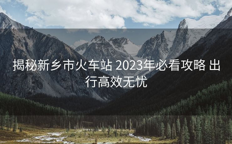 揭秘新鄉(xiāng)市火車站 2023年必看攻略 出行高效無憂