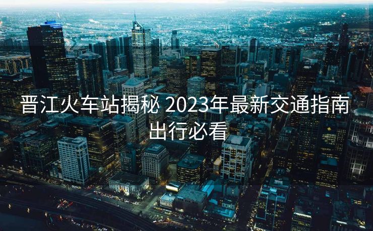 晉江火車站揭秘 2023年最新交通指南 出行必看