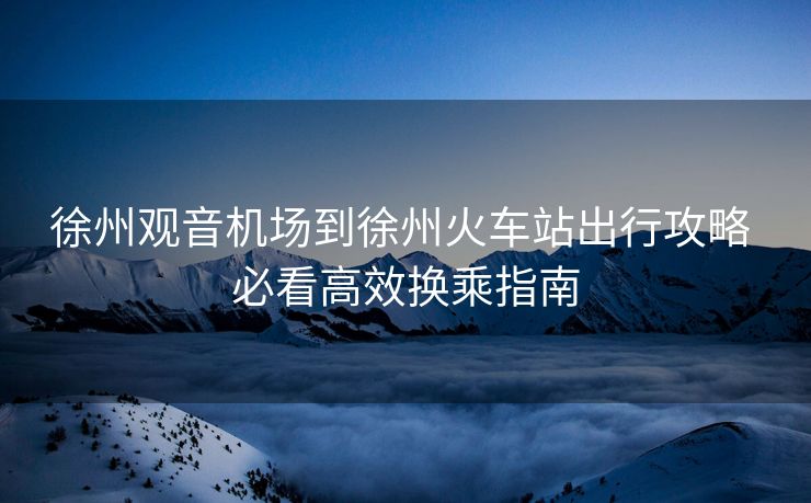 徐州觀音機場到徐州火車站出行攻略 必看高效換乘指南