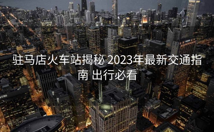 駐馬店火車站揭秘 2023年最新交通指南 出行必看