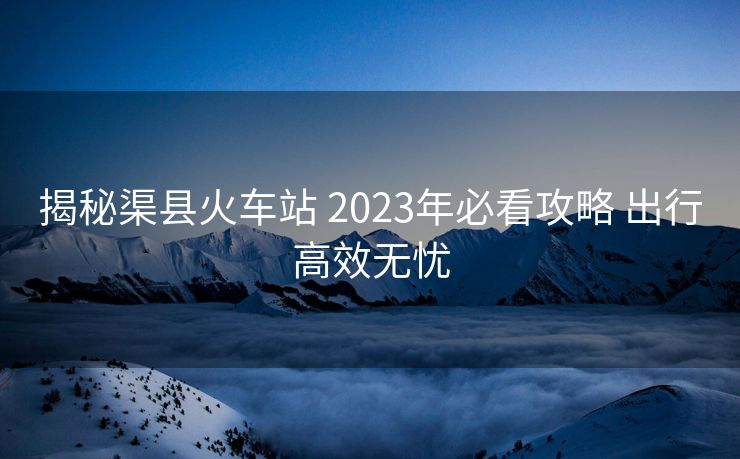 揭秘渠縣火車站 2023年必看攻略 出行高效無憂