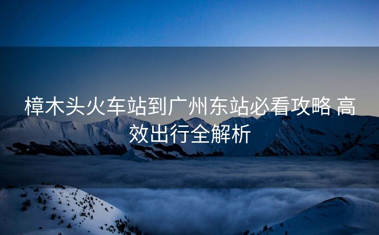 樟木頭火車站到廣州東站必看攻略 高效出行全解析