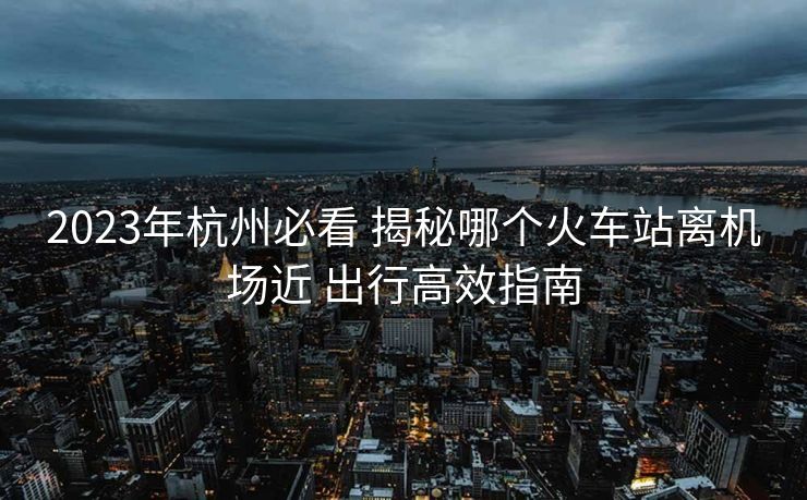 2023年杭州必看 揭秘哪個(gè)火車站離機(jī)場(chǎng)近 出行高效指南 2023年杭州必看 揭秘哪個(gè)火車站離機(jī)場(chǎng)近 出行高效指南