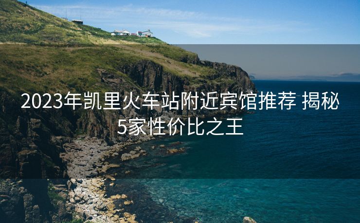 2023年凱里火車(chē)站附近賓館推薦 揭秘5家性價(jià)比之王