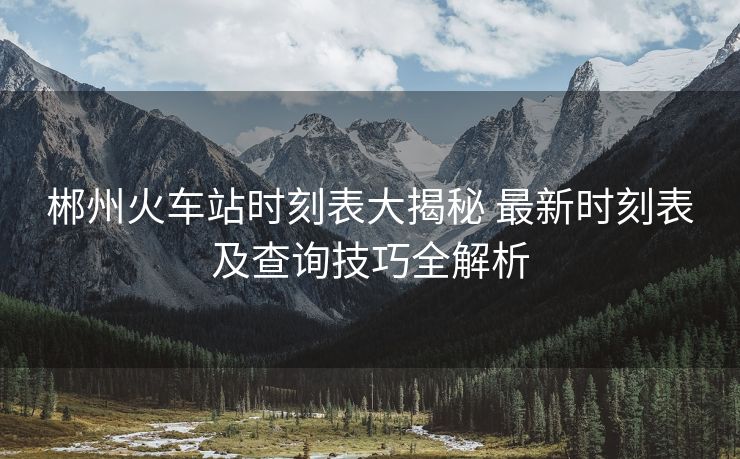 郴州火車站時刻表大揭秘 最新時刻表及查詢技巧全解析