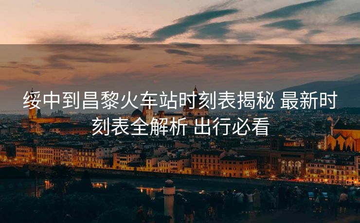 綏中到昌黎火車站時(shí)刻表揭秘 最新時(shí)刻表全解析 出行必看