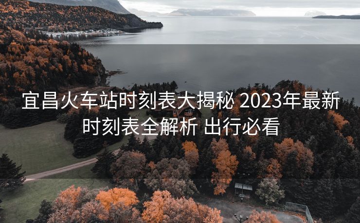 宜昌火車(chē)站時(shí)刻表大揭秘 2023年最新時(shí)刻表全解析 出行必看