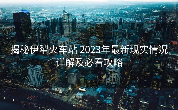 揭秘伊犁火車(chē)站 2023年最新現(xiàn)實(shí)情況詳解及必看攻略