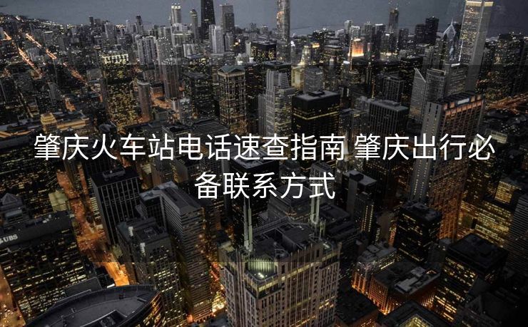 肇慶火車(chē)站電話速查指南 肇慶出行必備聯(lián)系方式