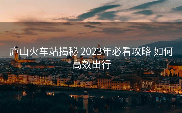 廬山火車站揭秘 2023年必看攻略 如何高效出行