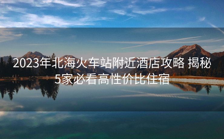 2023年北?；疖囌靖浇频旯ヂ?揭秘5家必看高性價(jià)比住宿