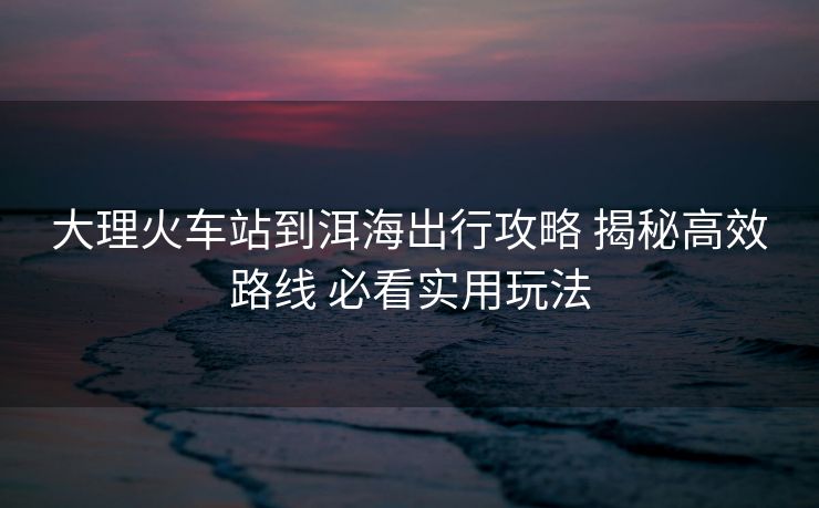大理火車站到洱海出行攻略 揭秘高效路線 必看實用玩法