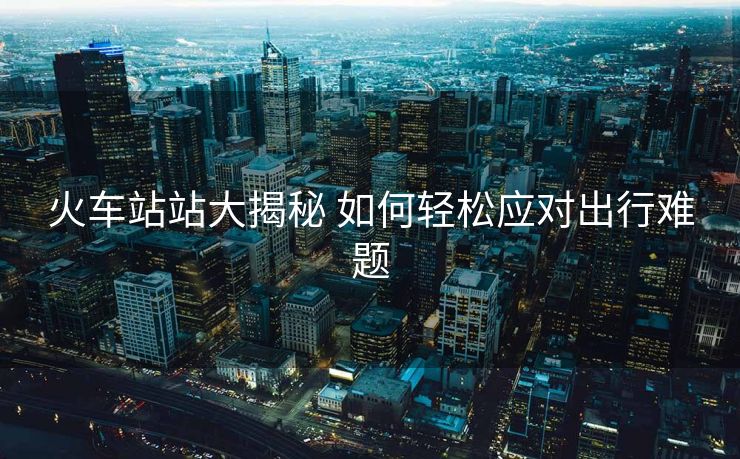 火車站站大揭秘 如何輕松應(yīng)對出行難題