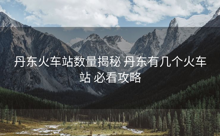 丹東火車站數(shù)量揭秘 丹東有幾個火車站 必看攻略
