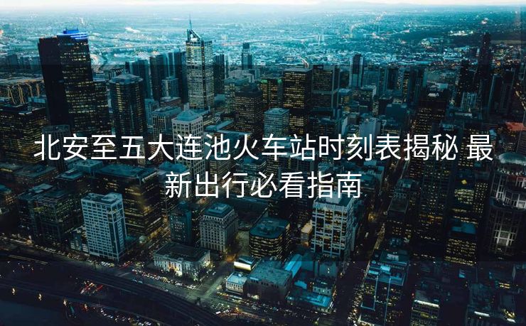 北安至五大連池火車站時刻表揭秘 最新出行必看指南