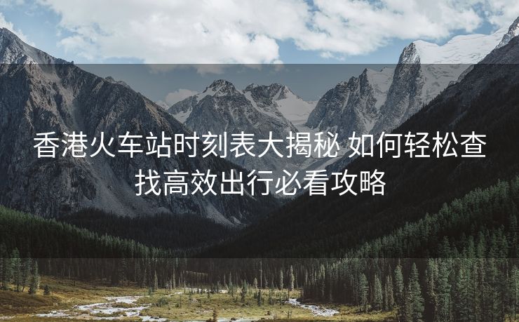 香港火車站時(shí)刻表大揭秘 如何輕松查找高效出行必看攻略