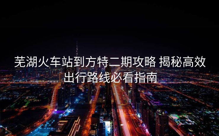蕪湖火車站到方特二期攻略 揭秘高效出行路線必看指南