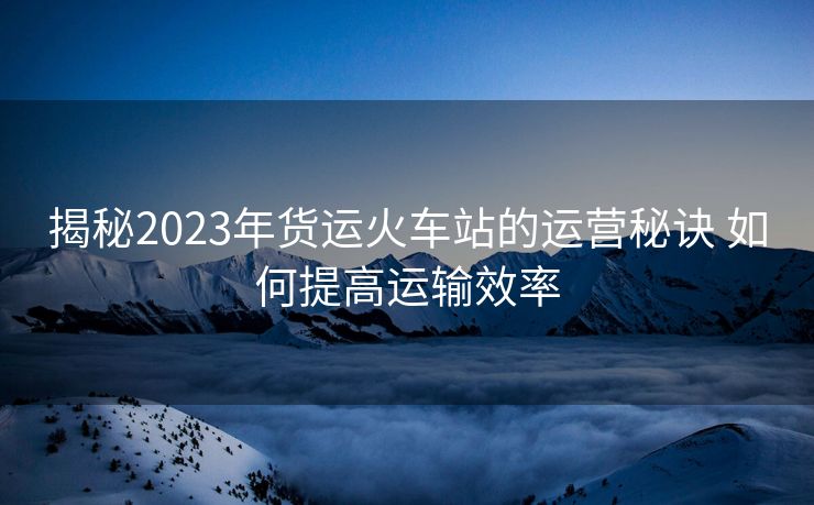 揭秘2023年貨運(yùn)火車站的運(yùn)營秘訣 如何提高運(yùn)輸效率