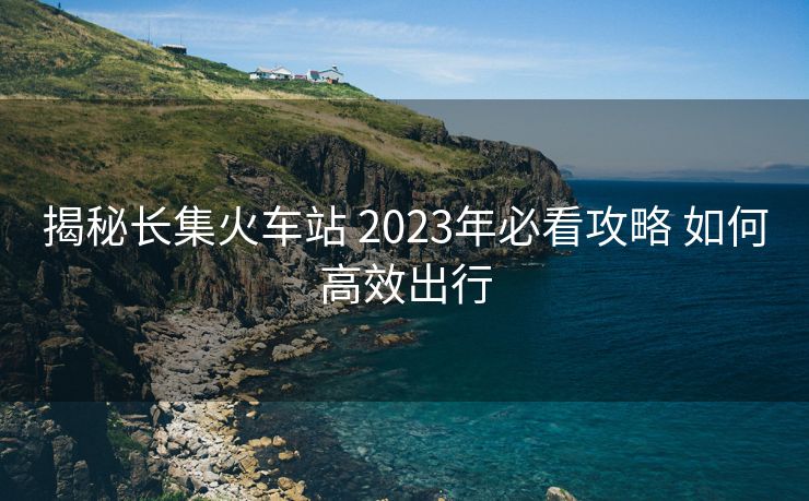 揭秘長集火車站 2023年必看攻略 如何高效出行