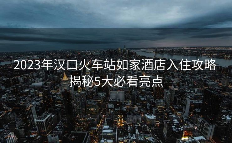 2023年漢口火車站如家酒店入住攻略 揭秘5大必看亮點(diǎn)