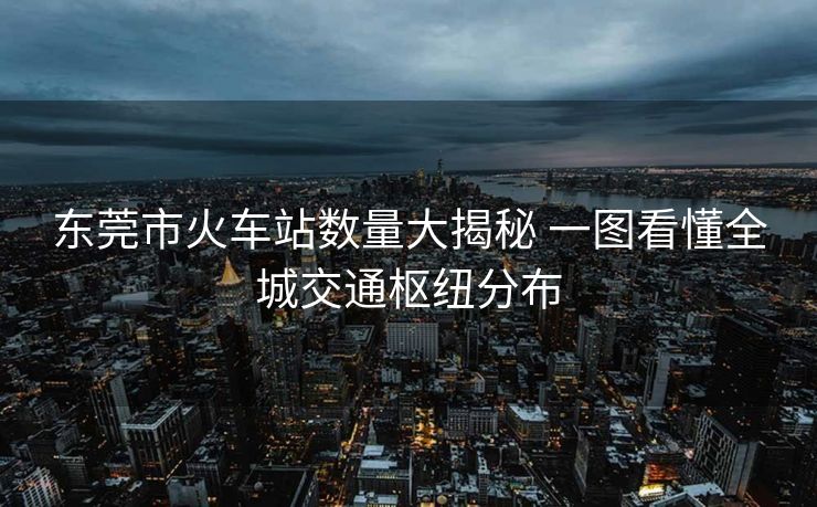 東莞市火車站數(shù)量大揭秘 一圖看懂全城交通樞紐分布