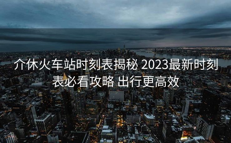 介休火車站時刻表揭秘 2023最新時刻表必看攻略 出行更高效