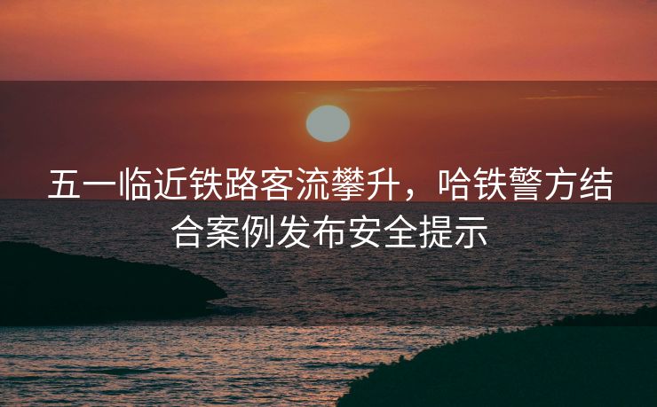 五一臨近鐵路客流攀升，哈鐵警方結(jié)合案例發(fā)布安全提示