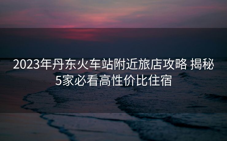 2023年丹東火車站附近旅店攻略 揭秘5家必看高性價(jià)比住宿