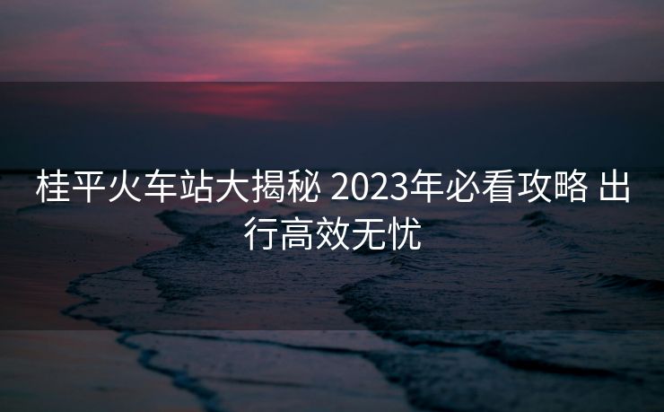 桂平火車站大揭秘 2023年必看攻略 出行高效無憂