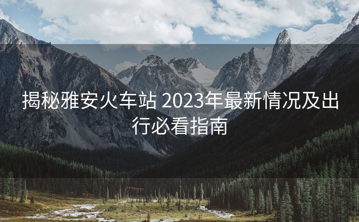 揭秘雅安火車(chē)站 2023年最新情況及出行必看指南