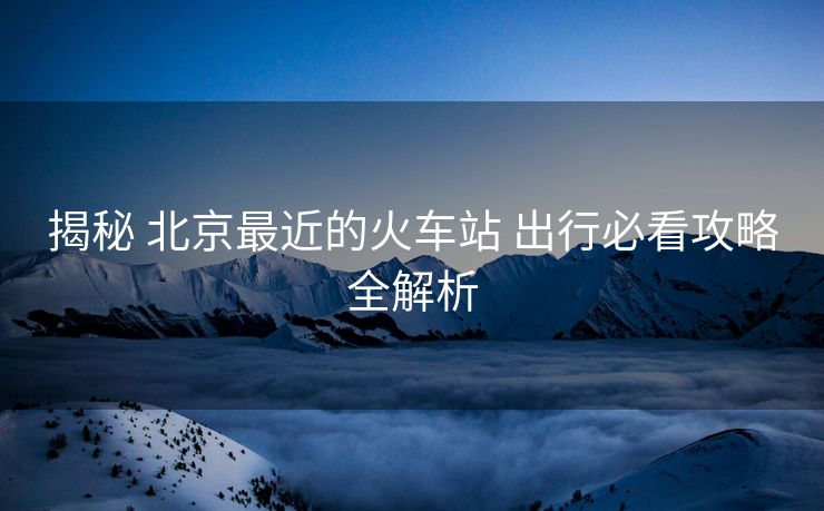 揭秘 北京最近的火車站 出行必看攻略全解析