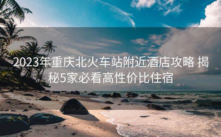 2023年重慶北火車站附近酒店攻略 揭秘5家必看高性價(jià)比住宿